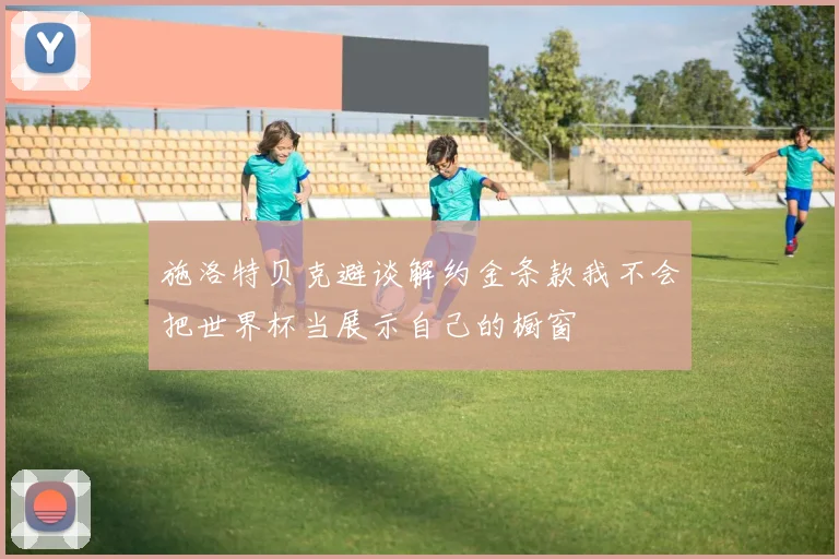 施洛特贝克避谈解约金条款我不会把世界杯当展示自己的橱窗